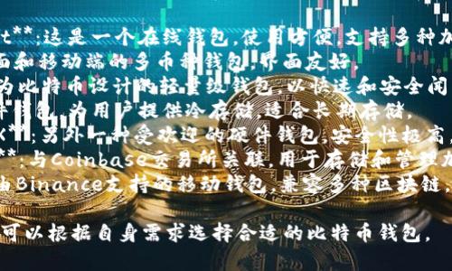 比特币钱包的名称种类繁多，有多种类型和品牌可供选择。以下是一些知名的比特币钱包名称：

1. **Blockchain Wallet**：这是一个在线钱包，使用方便，支持多种加密货币。
2. **Exodus**：一个桌面和移动端的多币种钱包，界面友好。
3. **Electrum**：专门为比特币设计的轻量级钱包，以快速和安全闻名。
4. **Trezor**：一款硬件钱包，为用户提供冷存储，适合长期存储。
5. **Ledger Nano S/X**：另外一种受欢迎的硬件钱包，安全性极高。
6. **Coinbase Wallet**：与Coinbase交易所关联，用于存储和管理加密货币。
7. **Trust Wallet**：由Binance支持的移动钱包，兼容多种区块链。

这些钱包各有特色，用户可以根据自身需求选择合适的比特币钱包。