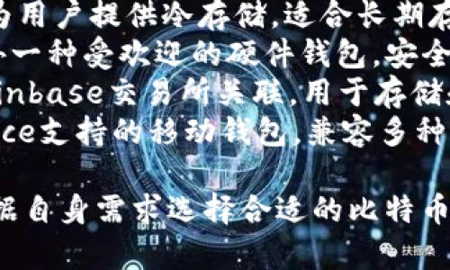 比特币钱包的名称种类繁多，有多种类型和品牌可供选择。以下是一些知名的比特币钱包名称：

1. **Blockchain Wallet**：这是一个在线钱包，使用方便，支持多种加密货币。
2. **Exodus**：一个桌面和移动端的多币种钱包，界面友好。
3. **Electrum**：专门为比特币设计的轻量级钱包，以快速和安全闻名。
4. **Trezor**：一款硬件钱包，为用户提供冷存储，适合长期存储。
5. **Ledger Nano S/X**：另外一种受欢迎的硬件钱包，安全性极高。
6. **Coinbase Wallet**：与Coinbase交易所关联，用于存储和管理加密货币。
7. **Trust Wallet**：由Binance支持的移动钱包，兼容多种区块链。

这些钱包各有特色，用户可以根据自身需求选择合适的比特币钱包。